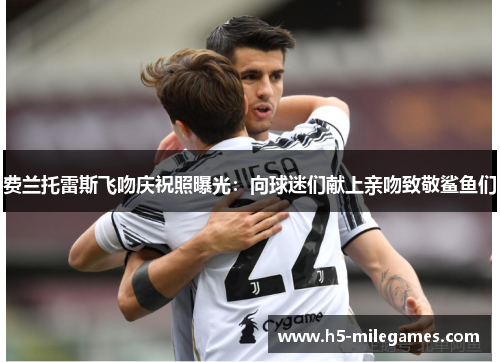 费兰托雷斯飞吻庆祝照曝光：向球迷们献上亲吻致敬鲨鱼们