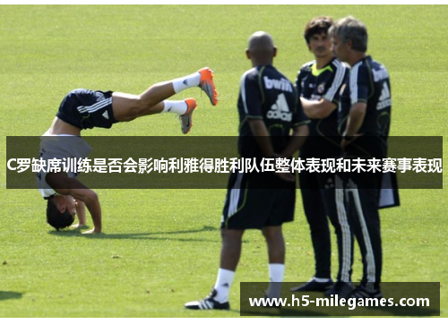 C罗缺席训练是否会影响利雅得胜利队伍整体表现和未来赛事表现