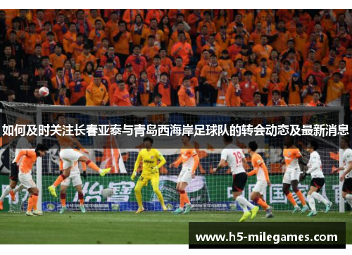 如何及时关注长春亚泰与青岛西海岸足球队的转会动态及最新消息