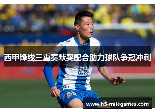 西甲锋线三重奏默契配合助力球队争冠冲刺