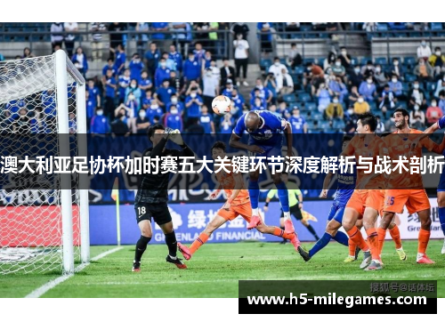 澳大利亚足协杯加时赛五大关键环节深度解析与战术剖析